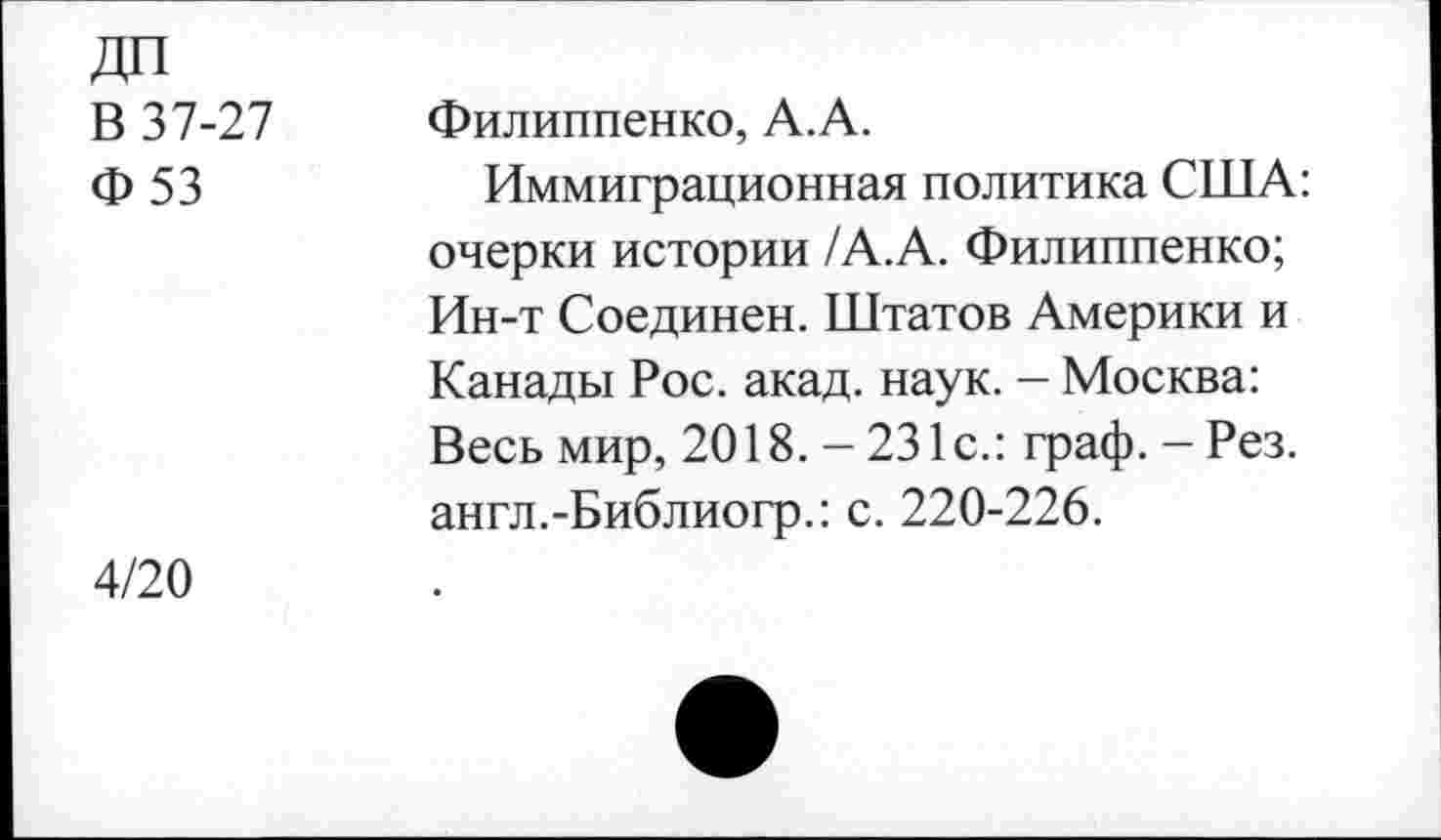 ﻿ДП В 37-27 Ф53	Филиппенко, А.А. Иммиграционная политика США: очерки истории /А.А. Филиппенко; Ин-т Соединен. Штатов Америки и Канады Рос. акад. наук. - Москва: Весь мир, 2018. — 231с.: граф. - Рез. англ.-Библиогр.: с. 220-226.
4/20